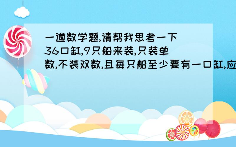 一道数学题,请帮我思考一下 36口缸,9只船来装,只装单数,不装双数,且每只船至少要有一口缸,应该怎样