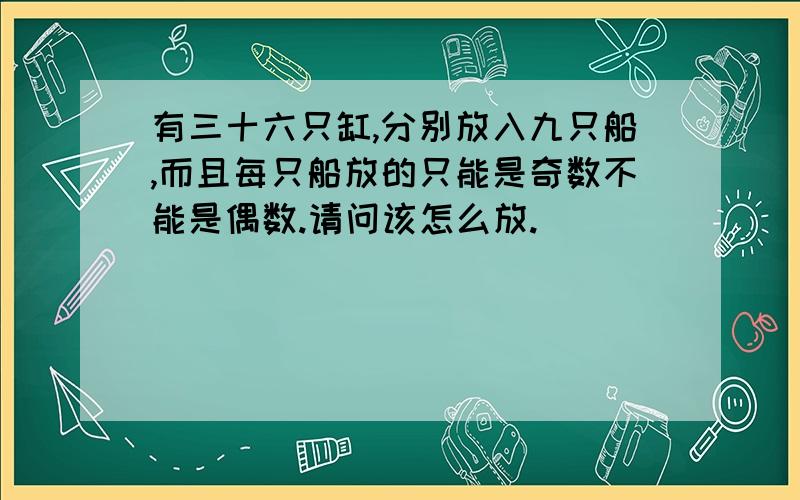 有三十六只缸,分别放入九只船,而且每只船放的只能是奇数不能是偶数.请问该怎么放.