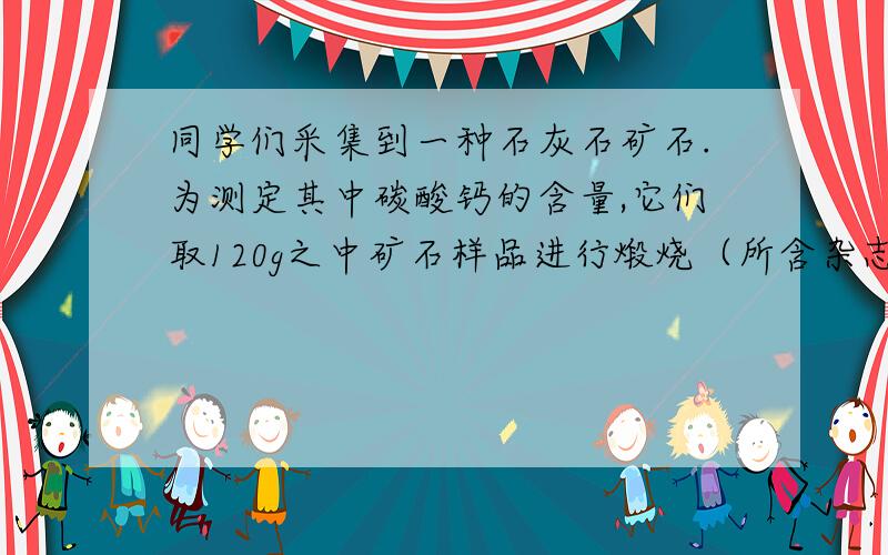 同学们采集到一种石灰石矿石.为测定其中碳酸钙的含量,它们取120g之中矿石样品进行煅烧（所含杂志不反应）,充分反应后测得声誉固体的质量为87g.求：（1）煅烧过程中生成二氧化碳气体的