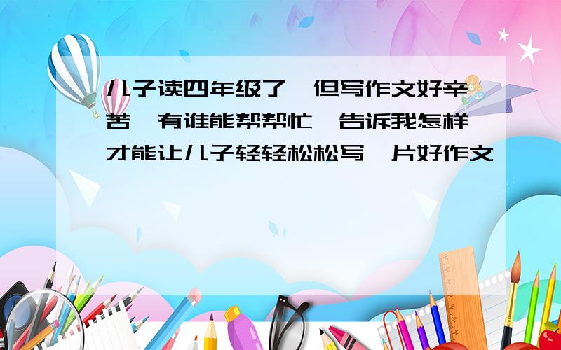 儿子读四年级了,但写作文好辛苦,有谁能帮帮忙,告诉我怎样才能让儿子轻轻松松写一片好作文