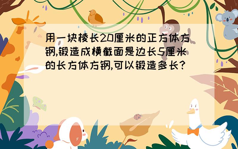 用一块棱长20厘米的正方体方钢,锻造成横截面是边长5厘米的长方体方钢,可以锻造多长?