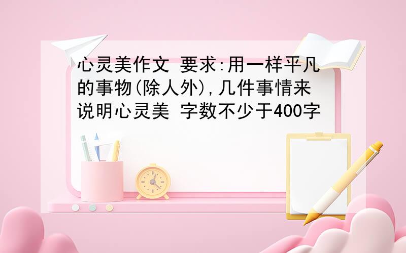 心灵美作文 要求:用一样平凡的事物(除人外),几件事情来说明心灵美 字数不少于400字