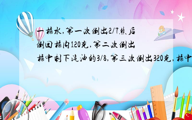 一桶水,第一次倒出2/7然后倒回桶内120克,第二次倒出桶中剩下汽油的3/8,第三次倒出320克,桶中还剩下80克,原有水{ }