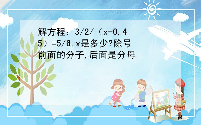 解方程：3/2/（x-0.45）=5/6,x是多少?除号前面的分子,后面是分母