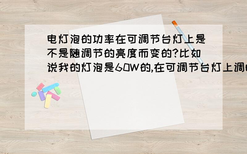 电灯泡的功率在可调节台灯上是不是随调节的亮度而变的?比如说我的灯泡是60W的,在可调节台灯上调暗和调亮时用电量会不会变啊?还是说灯泡是60W的,那么不管你调暗还是调最亮都是60W?