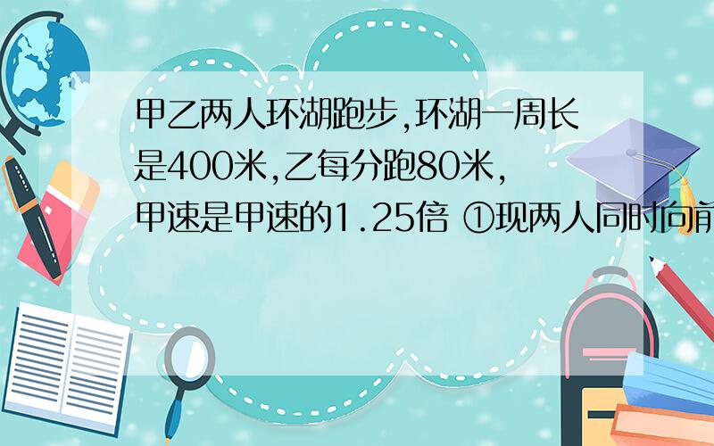 甲乙两人环湖跑步,环湖一周长是400米,乙每分跑80米,甲速是甲速的1.25倍 ①现两人同时向前跑,乙在甲前方100米处,多少分钟后两人第一次相遇 ? ②现两人同时向前跑,甲在乙前方100米处,多少分