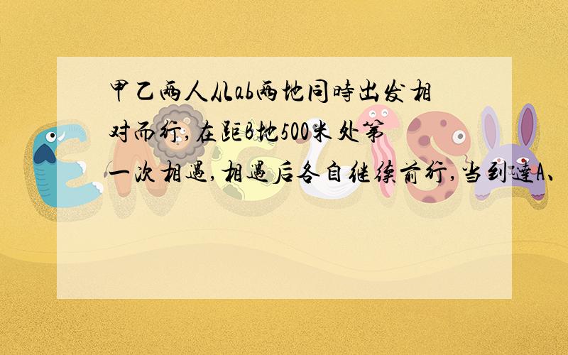 甲乙两人从ab两地同时出发相对而行,在距B地500米处第一次相遇,相遇后各自继续前行,当到达A、B两地后邮费立即转身相对而行,在距A地400处第二次相遇,求A、B两地距离