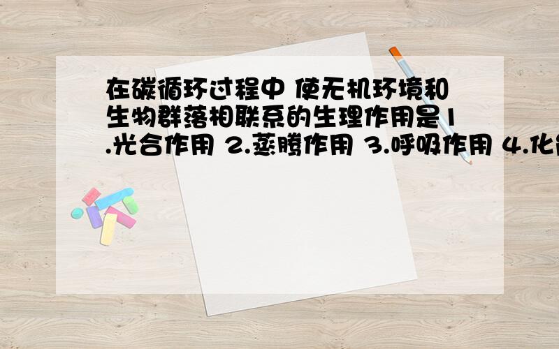 在碳循环过程中 使无机环境和生物群落相联系的生理作用是1.光合作用 2.蒸腾作用 3.呼吸作用 4.化能合成作用 A.123 B.134 C.124 D.1234 生物这一段知识没学