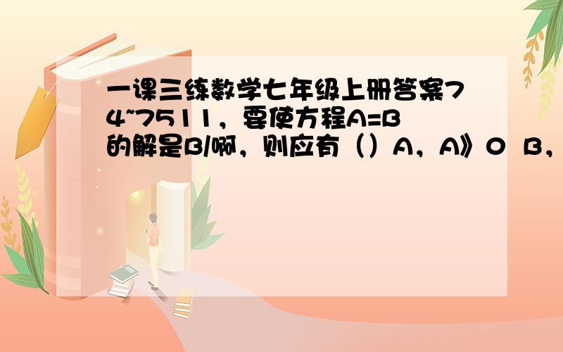 一课三练数学七年级上册答案74~7511，要使方程A=B的解是B/啊，则应有（）A，A》0  B，A=0  C，A〈0    D，A不等于0 2（x-7)=3(x+5)           3(2x-1)-3(4x+1)=x-4(x-3)师生共100人去植树，教师每人栽2棵，学生