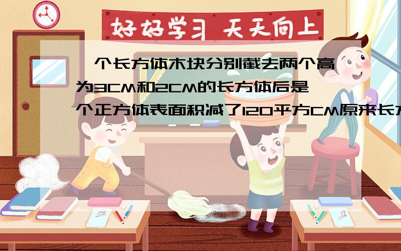 一个长方体木块分别截去两个高为3CM和2CM的长方体后是个正方体表面积减了120平方CM原来长方体的体积是我不知道是截走了 还是两个长方体是120平方厘米