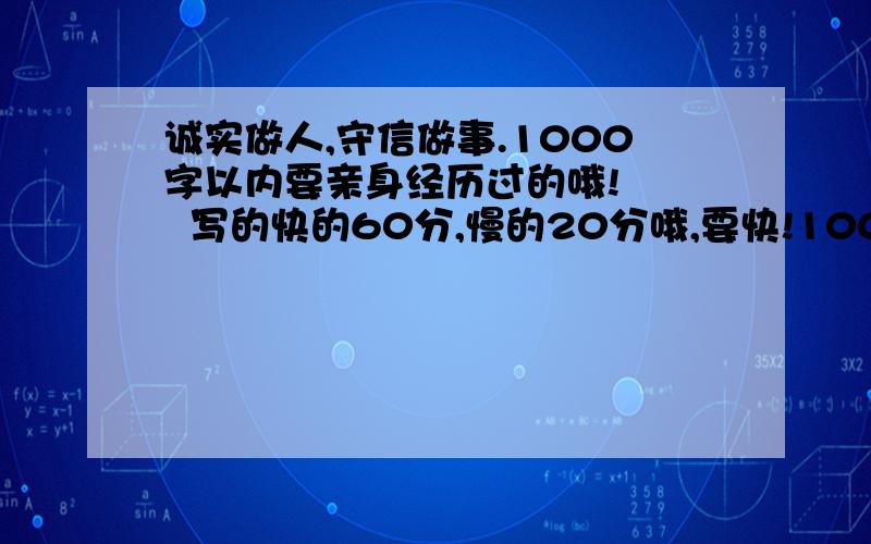 诚实做人,守信做事.1000字以内要亲身经历过的哦!    写的快的60分,慢的20分哦,要快!100分了,要快!