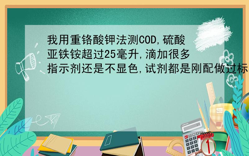 我用重铬酸钾法测COD,硫酸亚铁铵超过25毫升,滴加很多指示剂还是不显色,试剂都是刚配做过标样的