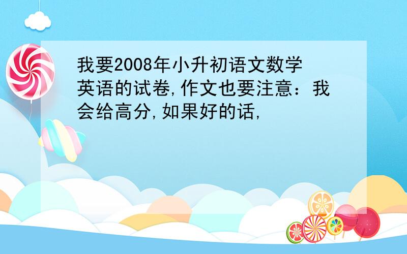 我要2008年小升初语文数学英语的试卷,作文也要注意：我会给高分,如果好的话,