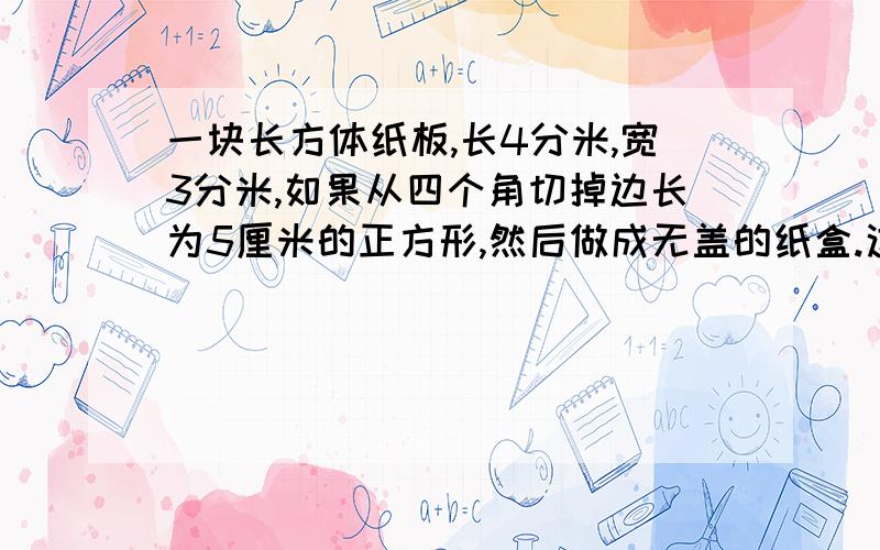 一块长方体纸板,长4分米,宽3分米,如果从四个角切掉边长为5厘米的正方形,然后做成无盖的纸盒.这个纸盒一块长方体纸板，长4分米，宽3分米，如果从四个角切掉边长为5厘米的正方形，然后