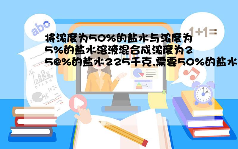 将浓度为50%的盐水与浓度为5%的盐水溶液混合成浓度为25@%的盐水225千克,需要50%的盐水与5%的盐水各多少千克？