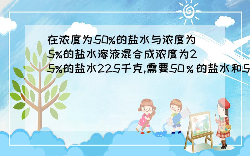 在浓度为50%的盐水与浓度为5%的盐水溶液混合成浓度为25%的盐水225千克,需要50％的盐水和5％的盐水个多少克算数方法