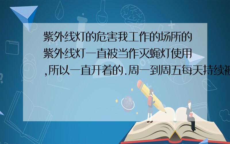 紫外线灯的危害我工作的场所的紫外线灯一直被当作灭蝇灯使用,所以一直开着的.周一到周五每天持续被照射将近3个小时,紫外线灯是6W的,请问这对身体的危害程度有多大,潜在的危害又有哪