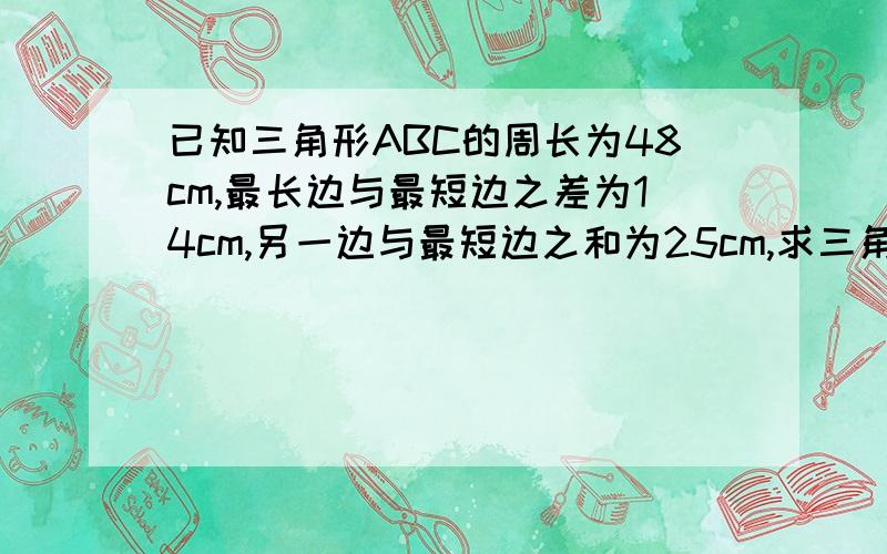 已知三角形ABC的周长为48cm,最长边与最短边之差为14cm,另一边与最短边之和为25cm,求三角形各边的长.麻烦按格式：答：.