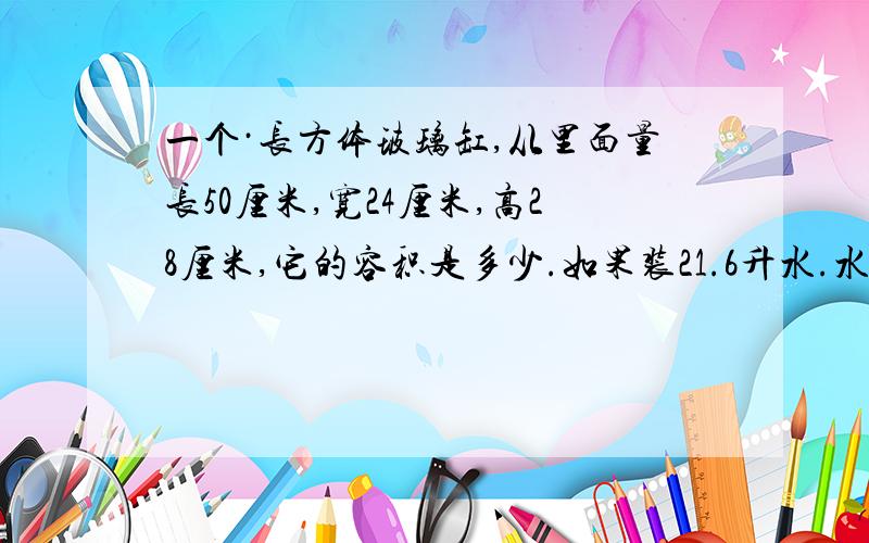 一个·长方体玻璃缸,从里面量长50厘米,宽24厘米,高28厘米,它的容积是多少.如果装21.6升水.水深多少厘米