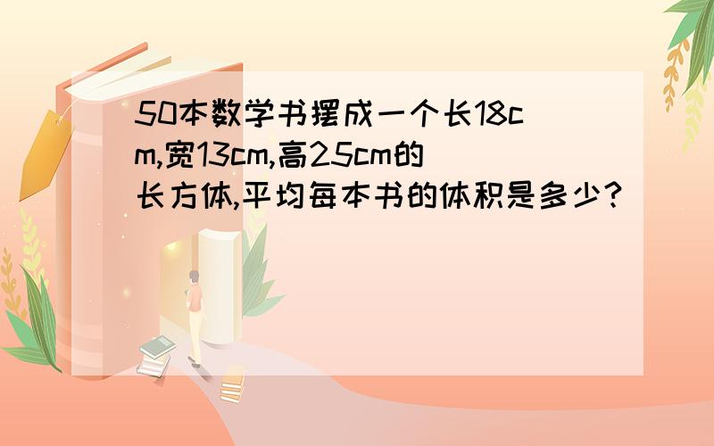 50本数学书摆成一个长18cm,宽13cm,高25cm的长方体,平均每本书的体积是多少?