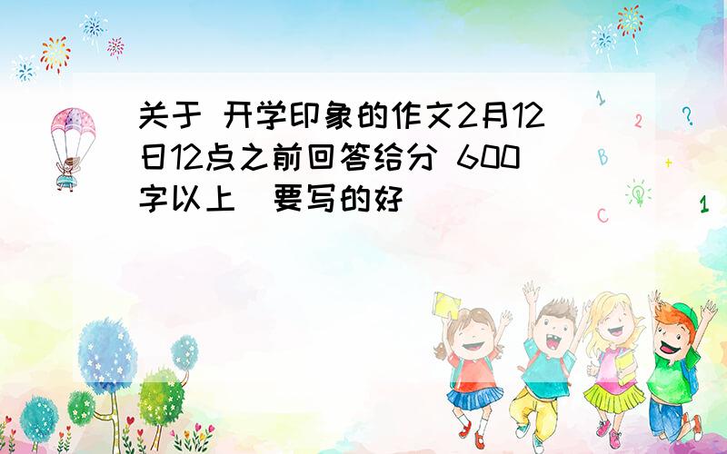 关于 开学印象的作文2月12日12点之前回答给分 600字以上（要写的好）