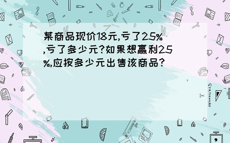 某商品现价18元,亏了25%,亏了多少元?如果想赢利25%,应按多少元出售该商品?