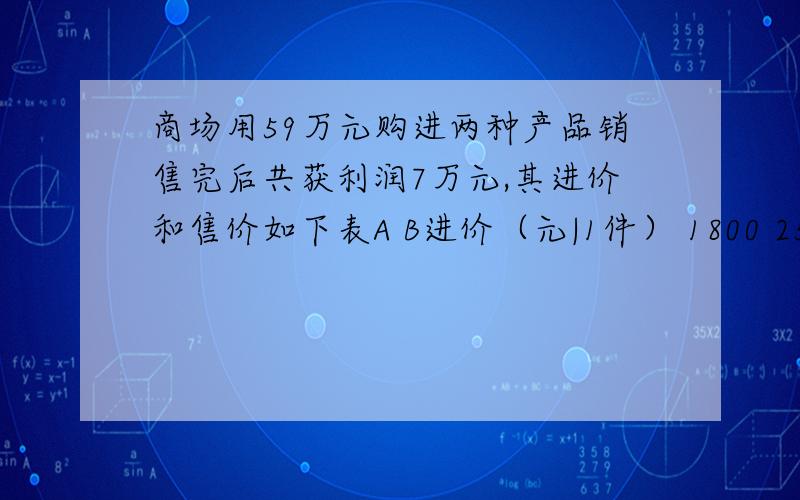 商场用59万元购进两种产品销售完后共获利润7万元,其进价和售价如下表A B进价（元|1件） 1800 2500售价（元|1件）2000 2800如果利润=售价-进价,那么该商场购进两种商品各多少件?解设该商场购进