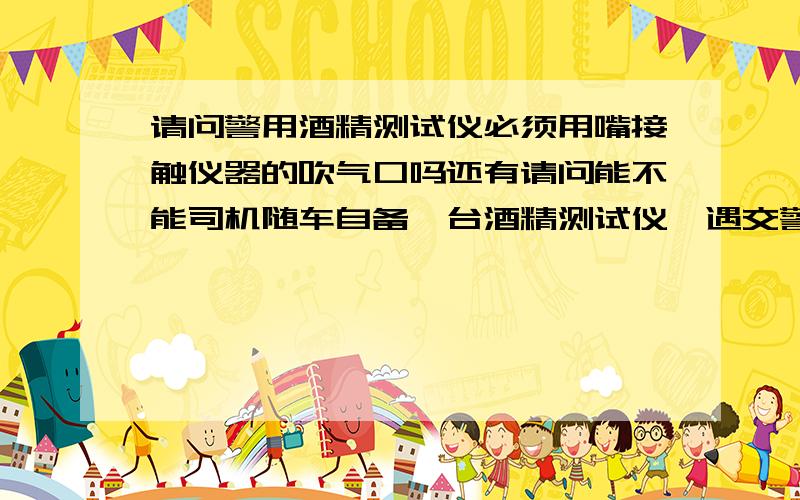 请问警用酒精测试仪必须用嘴接触仪器的吹气口吗还有请问能不能司机随车自备一台酒精测试仪,遇交警查酒驾,用自己的吹给他看,可以吗?我主要是腻歪他们那个挨个那么吹，太不卫生了！