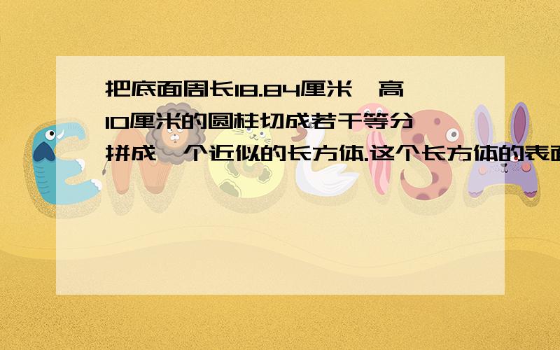 把底面周长18.84厘米,高10厘米的圆柱切成若干等分,拼成一个近似的长方体.这个长方体的表面积是多少?不准抄袭、瞎答、要有解题分析和算式,