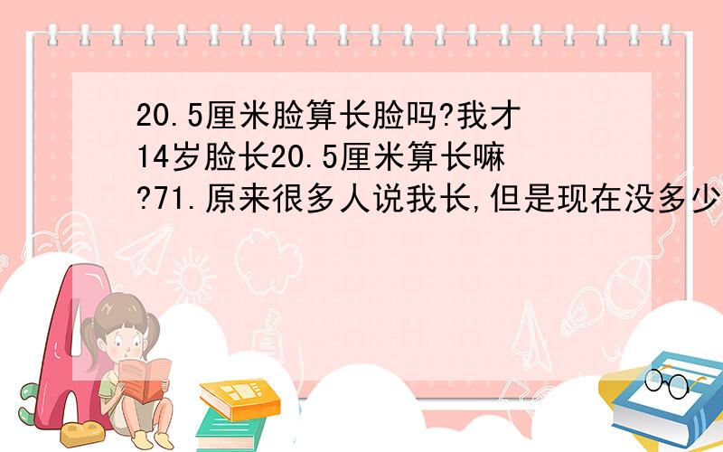 20.5厘米脸算长脸吗?我才14岁脸长20.5厘米算长嘛?71.原来很多人说我长,但是现在没多少人说了,.但是我脸还会长长吗?