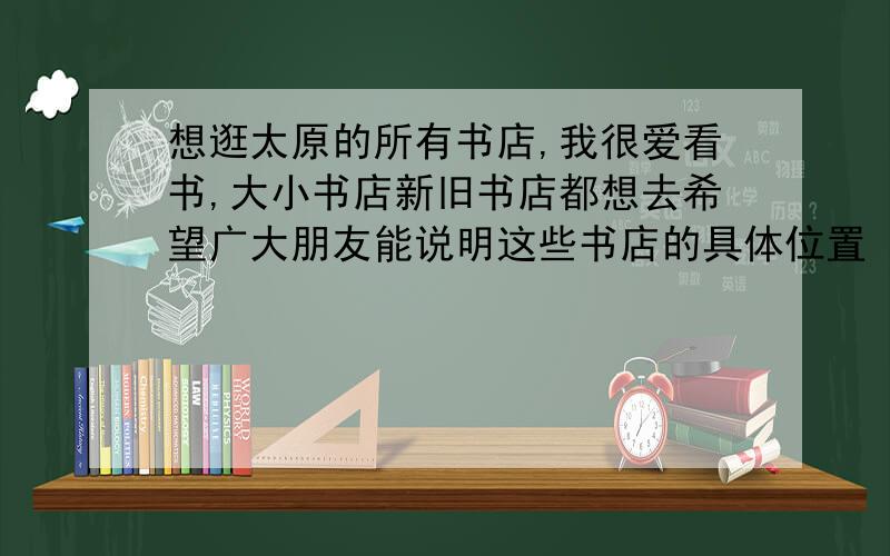 想逛太原的所有书店,我很爱看书,大小书店新旧书店都想去希望广大朋友能说明这些书店的具体位置 坐哪路车到达以及这些书店都有些什么特色 主要卖些什么书等,二手书店也可以,只要你觉