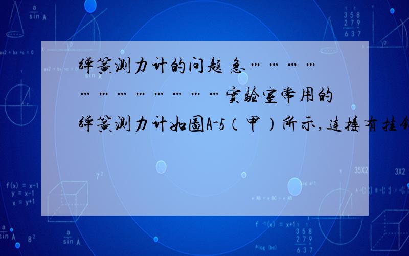 弹簧测力计的问题 急………………………………实验室常用的弹簧测力计如图A-5（甲）所示,连接有挂钩的拉杆与弹簧相连,并固定在外壳一端O上,外壳上固定一个圆环,可以认为弹簧测力计的