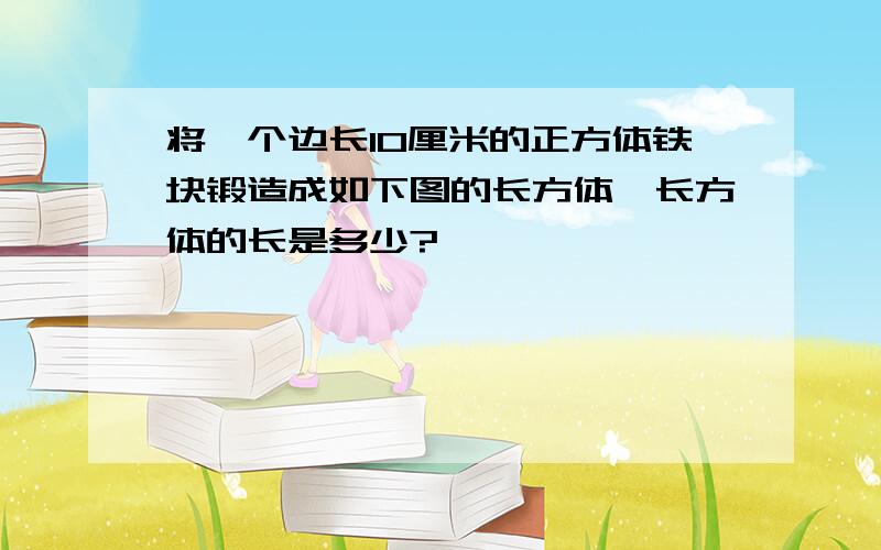 将一个边长10厘米的正方体铁块锻造成如下图的长方体,长方体的长是多少?