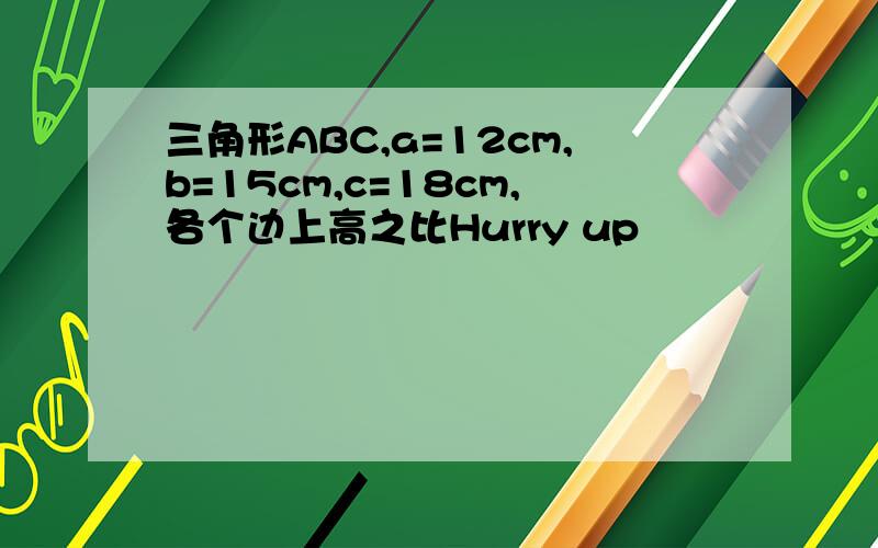 三角形ABC,a=12cm,b=15cm,c=18cm,各个边上高之比Hurry up