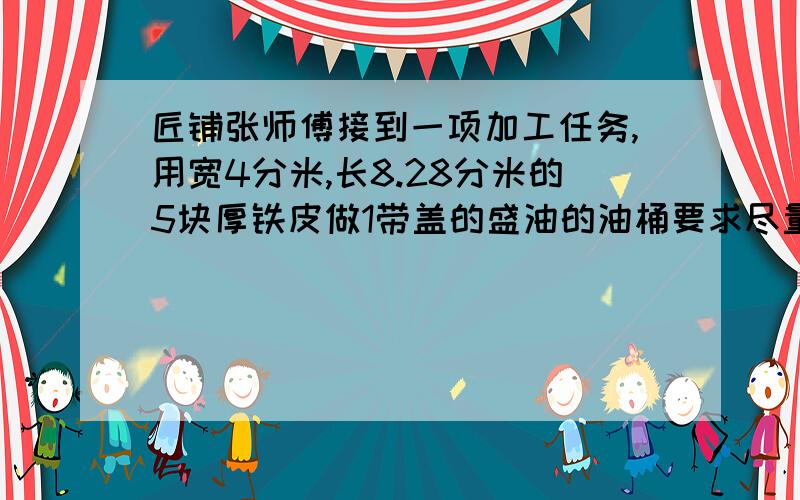 匠铺张师傅接到一项加工任务,用宽4分米,长8.28分米的5块厚铁皮做1带盖的盛油的油桶要求尽量少浪费材料,又要把油桶做大些今晚就要 快设计出油桶各部分的尺寸计算油桶的面积