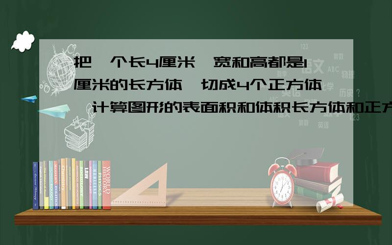 把一个长4厘米,宽和高都是1厘米的长方体,切成4个正方体,计算图形的表面积和体积长方体和正方体的都要!