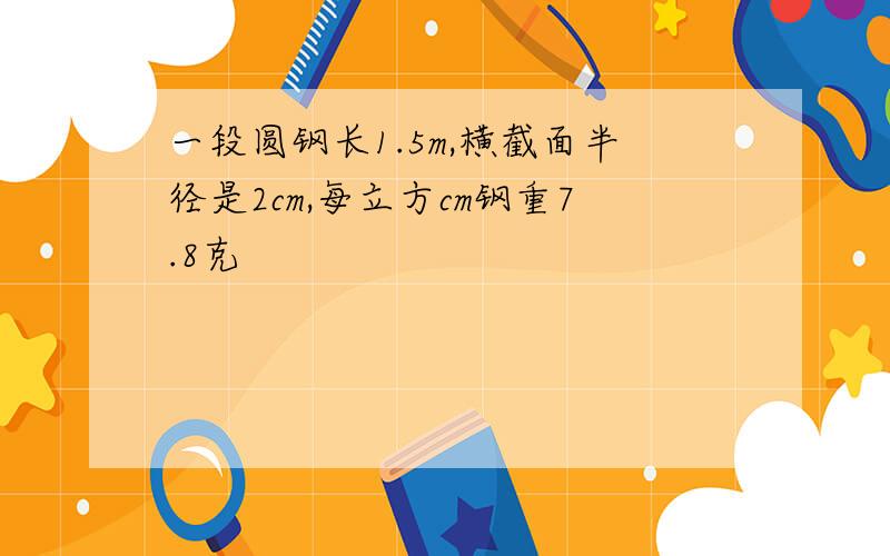 一段圆钢长1.5m,横截面半径是2cm,每立方cm钢重7.8克