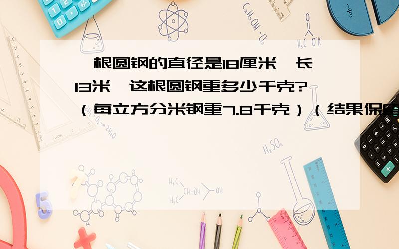 一根圆钢的直径是18厘米,长13米,这根圆钢重多少千克?（每立方分米钢重7.8千克）（结果保留到个位）