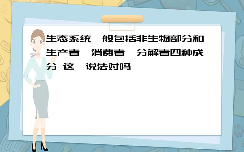 生态系统一般包括非生物部分和生产者,消费者,分解者四种成分 这一说法对吗