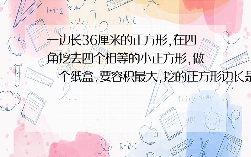 一边长36厘米的正方形,在四角挖去四个相等的小正方形,做一个纸盒.要容积最大,挖的正方形边长是几?