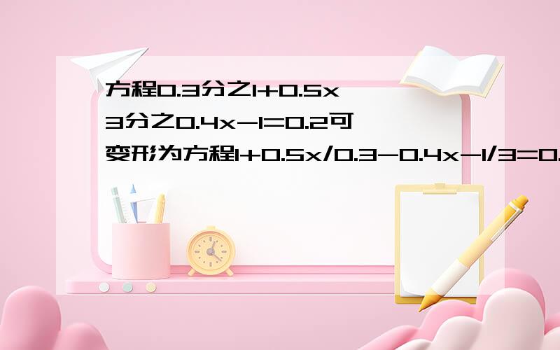 方程0.3分之1+0.5x—3分之0.4x-1=0.2可变形为方程1+0.5x/0.3-0.4x-1/3=0.2可变形为