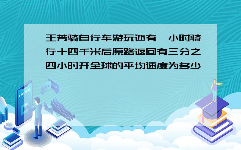 王芳骑自行车游玩还有一小时骑行十四千米后原路返回有三分之四小时开全球的平均速度为多少