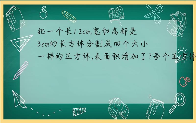 把一个长12cm,宽和高都是3cm的长方体分割成四个大小一样的正方体,表面积增加了?每个正方体的表面积是?