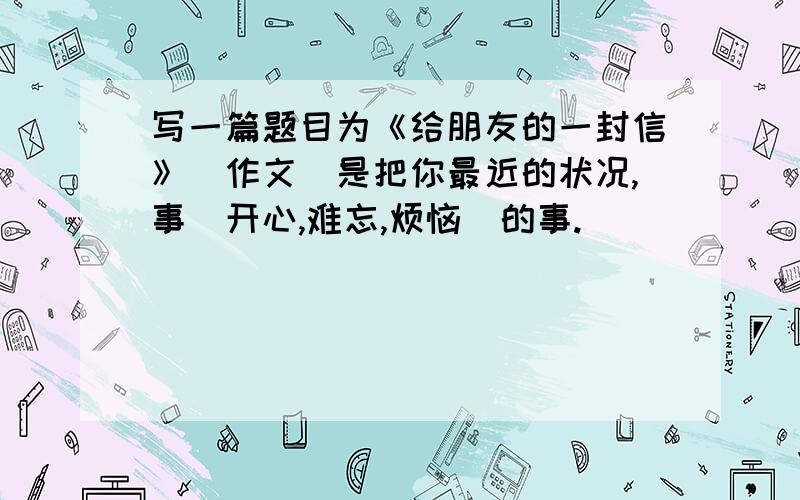 写一篇题目为《给朋友的一封信》（作文）是把你最近的状况,事（开心,难忘,烦恼）的事.