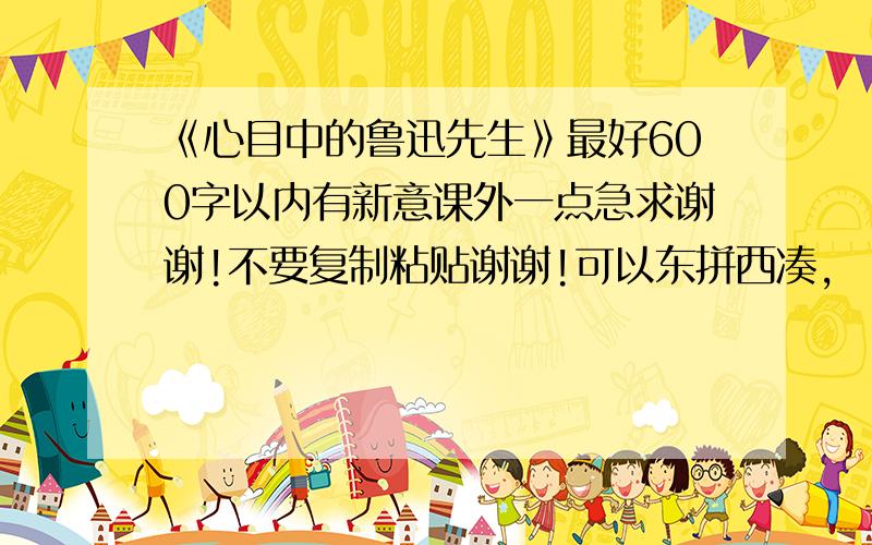 《心目中的鲁迅先生》最好600字以内有新意课外一点急求谢谢!不要复制粘贴谢谢!可以东拼西凑,