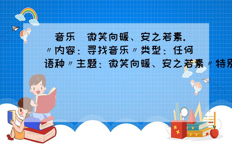 （音乐）微笑向暖、安之若素.〃内容：寻找音乐〃类型：任何语种〃主题：微笑向暖、安之若素〃特别要求：推荐时请附带部分歌词或理由〃备注：敞开心扉用微笑释怀、但并不是曲风都必