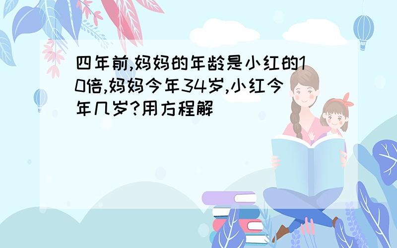 四年前,妈妈的年龄是小红的10倍,妈妈今年34岁,小红今年几岁?用方程解