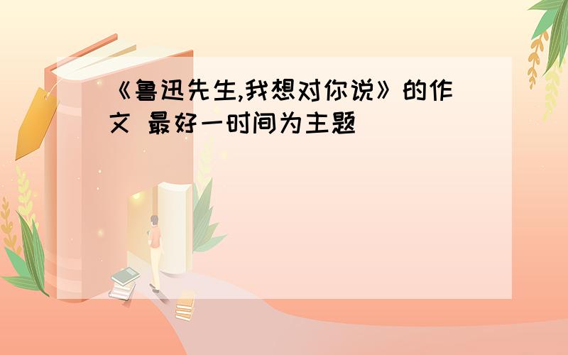 《鲁迅先生,我想对你说》的作文 最好一时间为主题