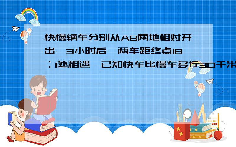 快慢辆车分别从AB两地相对开出,3小时后,两车距终点18：1处相遇,已知快车比慢车多行30千米……急在线等快慢辆车分别从AB两地相对开出,3小时后,两车距终点18：1处相遇,已知快车比慢车多行30