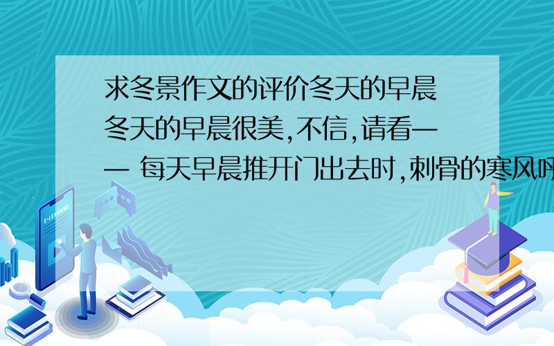 求冬景作文的评价冬天的早晨 冬天的早晨很美,不信,请看—— 每天早晨推开门出去时,刺骨的寒风呼呼地吹着,不时地向我袭来.并且,偶尔会有顽皮的小雪花纷纷扬扬地落下来,就像跳舞一样.六